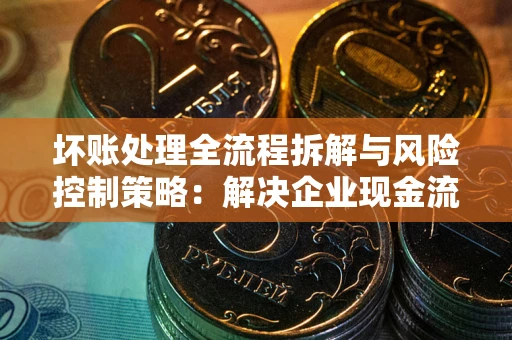 武汉坏账处理全流程拆解与风险控制策略：解决企业现金流顽疾的实战指南