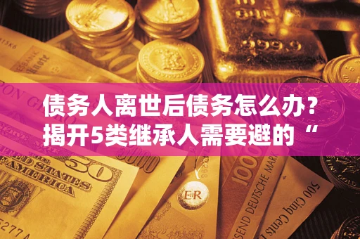 武汉债务人离世后债务怎么办？揭开5类继承人需要避的“坑”