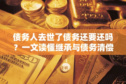 武汉债务人去世了债务还要还吗？一文读懂继承与债务清偿