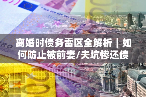 武汉离婚时债务雷区全解析｜如何防止被前妻/夫坑惨还债？