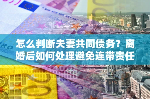 武汉怎么判断夫妻共同债务？离婚后如何处理避免连带责任？
